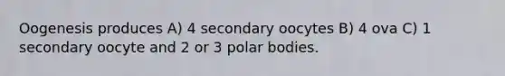 Oogenesis produces A) 4 secondary oocytes B) 4 ova C) 1 secondary oocyte and 2 or 3 polar bodies.