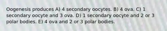 Oogenesis produces A) 4 secondary oocytes. B) 4 ova. C) 1 secondary oocyte and 3 ova. D) 1 secondary oocyte and 2 or 3 polar bodies. E) 4 ova and 2 or 3 polar bodies.