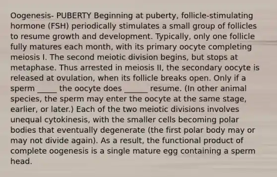 Oogenesis- PUBERTY Beginning at puberty, follicle-stimulating hormone (FSH) periodically stimulates a small group of follicles to resume growth and development. Typically, only one follicle fully matures each month, with its primary oocyte completing meiosis I. The second meiotic division begins, but stops at metaphase. Thus arrested in meiosis II, the secondary oocyte is released at ovulation, when its follicle breaks open. Only if a sperm _____ the oocyte does ______ resume. (In other animal species, the sperm may enter the oocyte at the same stage, earlier, or later.) Each of the two meiotic divisions involves unequal cytokinesis, with the smaller cells becoming polar bodies that eventually degenerate (the first polar body may or may not divide again). As a result, the functional product of complete oogenesis is a single mature egg containing a sperm head.