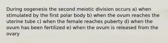 During oogenesis the second meiotic division occurs a) when stimulated by the first polar body b) when the ovum reaches the uterine tube c) when the female reaches puberty d) when the ovum has been fertilized e) when the ovum is released from the ovary