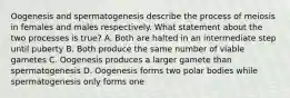 Oogenesis and spermatogenesis describe the process of meiosis in females and males respectively. What statement about the two processes is true? A. Both are halted in an intermediate step until puberty B. Both produce the same number of viable gametes C. Oogenesis produces a larger gamete than spermatogenesis D. Oogenesis forms two polar bodies while spermatogenesis only forms one