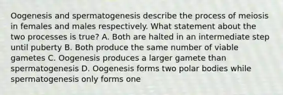 Oogenesis and spermatogenesis describe the process of meiosis in females and males respectively. What statement about the two processes is true? A. Both are halted in an intermediate step until puberty B. Both produce the same number of viable gametes C. Oogenesis produces a larger gamete than spermatogenesis D. Oogenesis forms two polar bodies while spermatogenesis only forms one