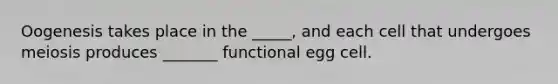 Oogenesis takes place in the _____, and each cell that undergoes meiosis produces _______ functional egg cell.