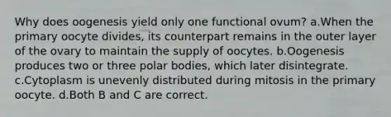 Why does oogenesis yield only one functional ovum? a.When the primary oocyte divides, its counterpart remains in the outer layer of the ovary to maintain the supply of oocytes. b.Oogenesis produces two or three polar bodies, which later disintegrate. c.Cytoplasm is unevenly distributed during mitosis in the primary oocyte. d.Both B and C are correct.