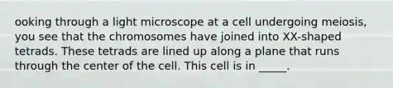 ooking through a light microscope at a cell undergoing meiosis, you see that the chromosomes have joined into XX-shaped tetrads. These tetrads are lined up along a plane that runs through the center of the cell. This cell is in _____.