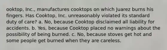 ooktop, Inc., manufactures cooktops on which Juarez burns his fingers. Has Cooktop, Inc. unreasonably violated its standard duty of care? a. No, because Cooktop disclaimed all liability for accidents. b. Yes, because Cooktop placed no warnings about the possibility of being burned. c. No, because stoves get hot and some people get burned when they are careless.