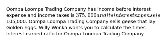 Oompa Loompa Trading Company has income before interest expense and income taxes is 375,000 and its interest expense is105,000. Oompa Loompa Trading Company sells geese that lay Golden Eggs. Willy Wonka wants you to calculate the times interest earned ratio for Oompa Loompa Trading Company.