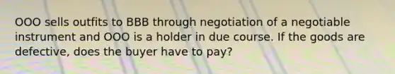 OOO sells outfits to BBB through negotiation of a negotiable instrument and OOO is a holder in due course. If the goods are defective, does the buyer have to pay?