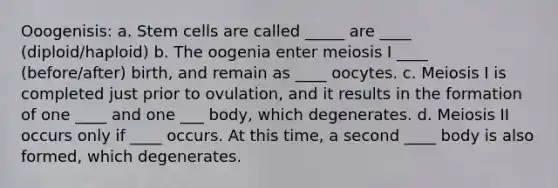 Ooogenisis: a. Stem cells are called _____ are ____ (diploid/haploid) b. The oogenia enter meiosis I ____ (before/after) birth, and remain as ____ oocytes. c. Meiosis I is completed just prior to ovulation, and it results in the formation of one ____ and one ___ body, which degenerates. d. Meiosis II occurs only if ____ occurs. At this time, a second ____ body is also formed, which degenerates.