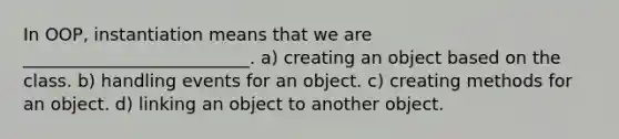 In OOP, instantiation means that we are __________________________. a) creating an object based on the class. b) handling events for an object. c) creating methods for an object. d) linking an object to another object.