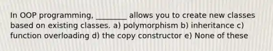 In OOP programming, ________ allows you to create new classes based on existing classes. a) polymorphism b) inheritance c) function overloading d) the copy constructor e) None of these