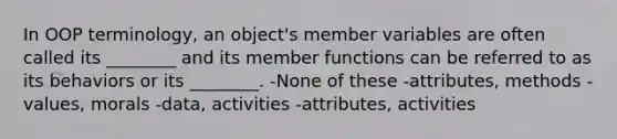 In OOP terminology, an object's member variables are often called its ________ and its member functions can be referred to as its behaviors or its ________. -None of these -attributes, methods -values, morals -data, activities -attributes, activities