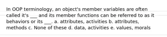 In OOP terminology, an object's member variables are often called it's ___ and its member functions can be referred to as it behaviors or its ___. a. attributes, activities b. attributes, methods c. None of these d. data, activities e. values, morals