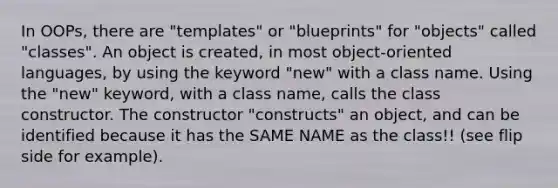 In OOPs, there are "templates" or "blueprints" for "objects" called "classes". An object is created, in most object-oriented languages, by using the keyword "new" with a class name. Using the "new" keyword, with a class name, calls the class constructor. The constructor "constructs" an object, and can be identified because it has the SAME NAME as the class!! (see flip side for example).