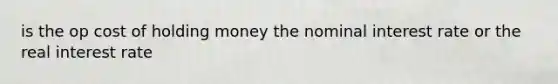 is the op cost of holding money the nominal interest rate or the real interest rate