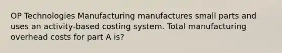 OP Technologies Manufacturing manufactures small parts and uses an activity-based costing system. Total manufacturing overhead costs for part A is?