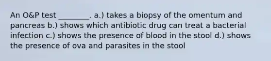 An O&P test ________. a.) takes a biopsy of the omentum and pancreas b.) shows which antibiotic drug can treat a bacterial infection c.) shows the presence of blood in the stool d.) shows the presence of ova and parasites in the stool