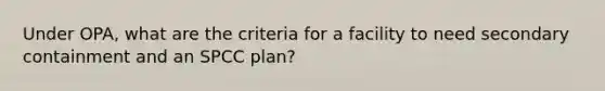 Under OPA, what are the criteria for a facility to need secondary containment and an SPCC plan?