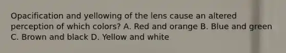 Opacification and yellowing of the lens cause an altered perception of which colors? A. Red and orange B. Blue and green C. Brown and black D. Yellow and white