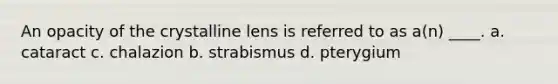 An opacity of the crystalline lens is referred to as a(n) ____. a. cataract c. chalazion b. strabismus d. pterygium