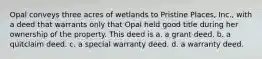 Opal conveys three acres of wetlands to Pristine Places, Inc., with a deed that warrants only that Opal held good title during her ownership of the property. This deed is a. a grant deed. b. a quitclaim deed. c. a special warranty deed. d. a warranty deed.