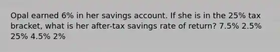 Opal earned 6% in her savings account. If she is in the 25% tax bracket, what is her after-tax savings rate of return? 7.5% 2.5% 25% 4.5% 2%