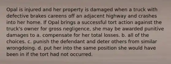 Opal is injured and her property is damaged when a truck with defective brakes careens off an adjacent highway and crashes into her home. If Opal brings a successful tort action against the truck's owner for gross negligence, she may be awarded punitive damages to a. compensate for her total losses. b. all of the choices. c. punish the defendant and deter others from similar wrongdoing. d. put her into the same position she would have been in if the tort had not occurred.