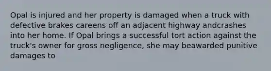 Opal is injured and her property is damaged when a truck with defective brakes careens off an adjacent highway andcrashes into her home. If Opal brings a successful tort action against the truck's owner for gross negligence, she may beawarded punitive damages to