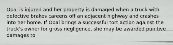 Opal is injured and her property is damaged when a truck with defective brakes careens off an adjacent highway and crashes into her home. If Opal brings a successful tort action against the truck's owner for gross negligence, she may be awarded punitive damages to