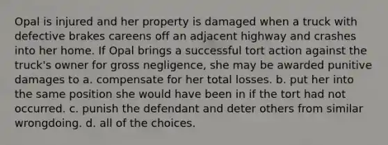 Opal is injured and her property is damaged when a truck with defective brakes careens off an adjacent highway and crashes into her home. If Opal brings a successful tort action against the truck's owner for gross negligence, she may be awarded punitive damages to a. compensate for her total losses. b. put her into the same position she would have been in if the tort had not occurred. c. punish the defendant and deter others from similar wrongdoing. d. all of the choices.