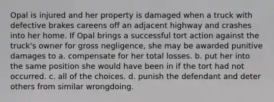 Opal is injured and her property is damaged when a truck with defective brakes careens off an adjacent highway and crashes into her home. If Opal brings a successful tort action against the truck's owner for gross negligence, she may be awarded punitive damages to a. compensate for her total losses. b. put her into the same position she would have been in if the tort had not occurred. c. all of the choices. d. punish the defendant and deter others from similar wrongdoing.