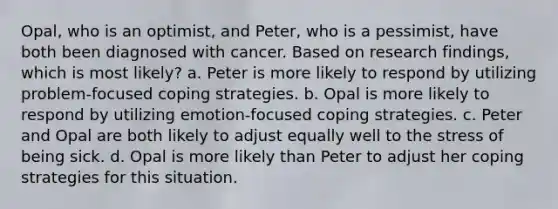 Opal, who is an optimist, and Peter, who is a pessimist, have both been diagnosed with cancer. Based on research findings, which is most likely? a. Peter is more likely to respond by utilizing problem-focused coping strategies. b. Opal is more likely to respond by utilizing emotion-focused coping strategies. c. Peter and Opal are both likely to adjust equally well to the stress of being sick. d. Opal is more likely than Peter to adjust her coping strategies for this situation.