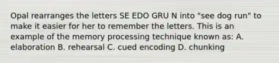 Opal rearranges the letters SE EDO GRU N into "see dog run" to make it easier for her to remember the letters. This is an example of the memory processing technique known as: A. elaboration B. rehearsal C. cued encoding D. chunking