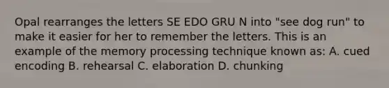 Opal rearranges the letters SE EDO GRU N into "see dog run" to make it easier for her to remember the letters. This is an example of the memory processing technique known as: A. cued encoding B. rehearsal C. elaboration D. chunking