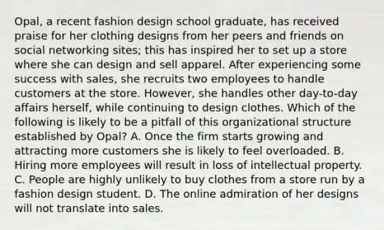 Opal, a recent fashion design school graduate, has received praise for her clothing designs from her peers and friends on social networking sites; this has inspired her to set up a store where she can design and sell apparel. After experiencing some success with sales, she recruits two employees to handle customers at the store. However, she handles other day-to-day affairs herself, while continuing to design clothes. Which of the following is likely to be a pitfall of this organizational structure established by Opal? A. Once the firm starts growing and attracting more customers she is likely to feel overloaded. B. Hiring more employees will result in loss of intellectual property. C. People are highly unlikely to buy clothes from a store run by a fashion design student. D. The online admiration of her designs will not translate into sales.