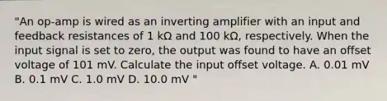 "An op-amp is wired as an inverting amplifier with an input and feedback resistances of 1 kΩ and 100 kΩ, respectively. When the input signal is set to zero, the output was found to have an offset voltage of 101 mV. Calculate the input offset voltage. A. 0.01 mV B. 0.1 mV C. 1.0 mV D. 10.0 mV "