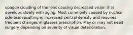 opaque clouding of the lens causing decreased vision that develops slowly with aging. Most commonly caused by nuclear sclerosis resulting in increased central density and requires frequent changes in glasses prescription. May or may not need surgery depending on severity of visual deterioration.