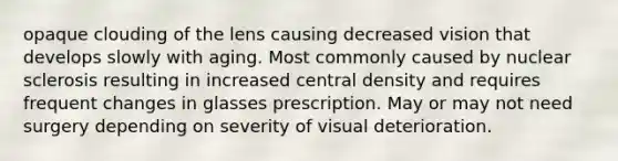 opaque clouding of the lens causing decreased vision that develops slowly with aging. Most commonly caused by nuclear sclerosis resulting in increased central density and requires frequent changes in glasses prescription. May or may not need surgery depending on severity of visual deterioration.