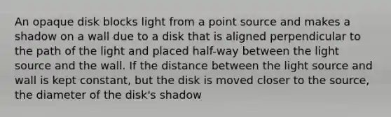 An opaque disk blocks light from a point source and makes a shadow on a wall due to a disk that is aligned perpendicular to the path of the light and placed half-way between the light source and the wall. If the distance between the light source and wall is kept constant, but the disk is moved closer to the source, the diameter of the disk's shadow