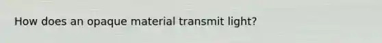 How does an opaque material transmit light?