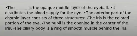 •The ______ is the opaque middle layer of the eyeball. •It distributes the blood supply for the eye. •The anterior part of the choroid layer consists of three structures: -The iris is the colored portion of the eye. -The pupil is the opening in the center of the iris. -The ciliary body is a ring of smooth muscle behind the iris.