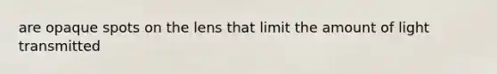 are opaque spots on the lens that limit the amount of light transmitted