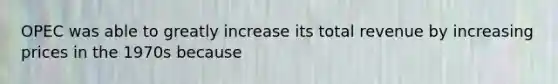 OPEC was able to greatly increase its total revenue by increasing prices in the 1970s because