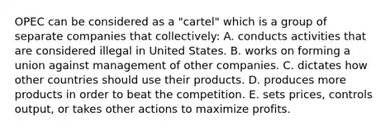 OPEC can be considered as a "cartel" which is a group of separate companies that collectively: A. conducts activities that are considered illegal in United States. B. works on forming a union against management of other companies. C. dictates how other countries should use their products. D. produces more products in order to beat the competition. E. sets prices, controls output, or takes other actions to maximize profits.