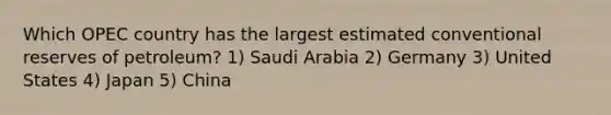 Which OPEC country has the largest estimated conventional reserves of petroleum? 1) Saudi Arabia 2) Germany 3) United States 4) Japan 5) China