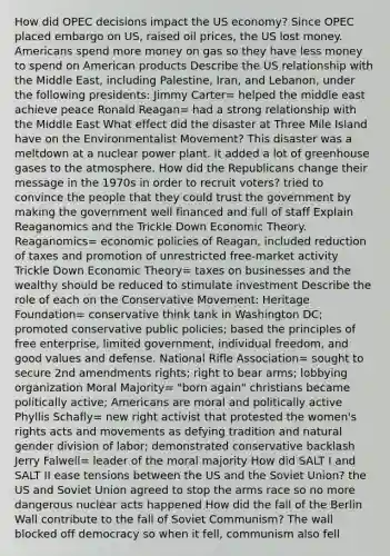 How did OPEC decisions impact the US economy? Since OPEC placed embargo on US, raised oil prices, the US lost money. Americans spend more money on gas so they have less money to spend on American products Describe the US relationship with the Middle East, including Palestine, Iran, and Lebanon, under the following presidents: Jimmy Carter= helped the middle east achieve peace Ronald Reagan= had a strong relationship with the Middle East What effect did the disaster at Three Mile Island have on the Environmentalist Movement? This disaster was a meltdown at a nuclear power plant. It added a lot of greenhouse gases to the atmosphere. How did the Republicans change their message in the 1970s in order to recruit voters? tried to convince the people that they could trust the government by making the government well financed and full of staff Explain Reaganomics and the Trickle Down Economic Theory. Reaganomics= economic policies of Reagan, included reduction of taxes and promotion of unrestricted free-market activity Trickle Down Economic Theory= taxes on businesses and the wealthy should be reduced to stimulate investment Describe the role of each on the Conservative Movement: Heritage Foundation= conservative think tank in Washington DC; promoted conservative public policies; based the principles of free enterprise, limited government, individual freedom, and good values and defense. National Rifle Association= sought to secure 2nd amendments rights; right to bear arms; lobbying organization Moral Majority= "<a href='https://www.questionai.com/knowledge/kWYmNP1B3A-born-again' class='anchor-knowledge'>born again</a>" christians became politically active; Americans are moral and politically active Phyllis Schafly= new right activist that protested the women's rights acts and movements as defying tradition and natural gender division of labor; demonstrated conservative backlash Jerry Falwell= leader of the moral majority How did SALT I and SALT II ease tensions between the US and the Soviet Union? the US and Soviet Union agreed to stop the arms race so no more dangerous nuclear acts happened How did the fall of the Berlin Wall contribute to the fall of Soviet Communism? The wall blocked off democracy so when it fell, communism also fell