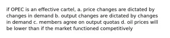 if OPEC is an effective cartel, a. price changes are dictated by changes in demand b. output changes are dictated by changes in demand c. members agree on output quotas d. oil prices will be lower than if the market functioned competitively