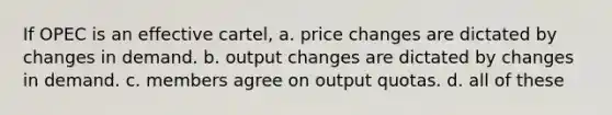 If OPEC is an effective cartel, a. price changes are dictated by changes in demand. b. output changes are dictated by changes in demand. c. members agree on output quotas. d. all of these