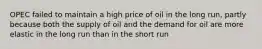 OPEC failed to maintain a high price of oil in the long run, partly because both the supply of oil and the demand for oil are more elastic in the long run than in the short run