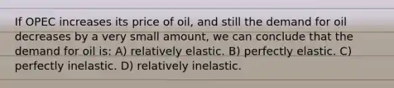 If OPEC increases its price of oil, and still the demand for oil decreases by a very small amount, we can conclude that the demand for oil is: A) relatively elastic. B) perfectly elastic. C) perfectly inelastic. D) relatively inelastic.